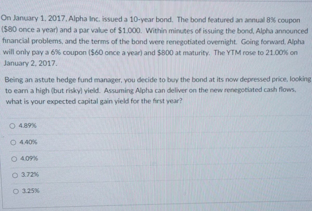 On January 1, 2017. Alpha Inc. issued a 10-year bond. The bond featured an annual 8% coupon
($80 once a year) and a par value of $1.000. Within minutes of issuing the bond. Alpha announced
financial problems, and the terms of the band were renegotiated overnight. Going forward. Alpha
will only pay a 6% coupon ($60 once a year) and $800 at maturity. The YTM rose to 21.00% on
January 2, 2017.
Being an astute hedge fund manager, you decide to buy the bond at its now depressed price, looking
to earn a high (but risky) yield. Assuming Alpha can deliver on the new renegotiated cash flows.
what is your expected capital gain vield for the first year?
4.89%
4.40%
4.09%
3.72%
O 3.25%