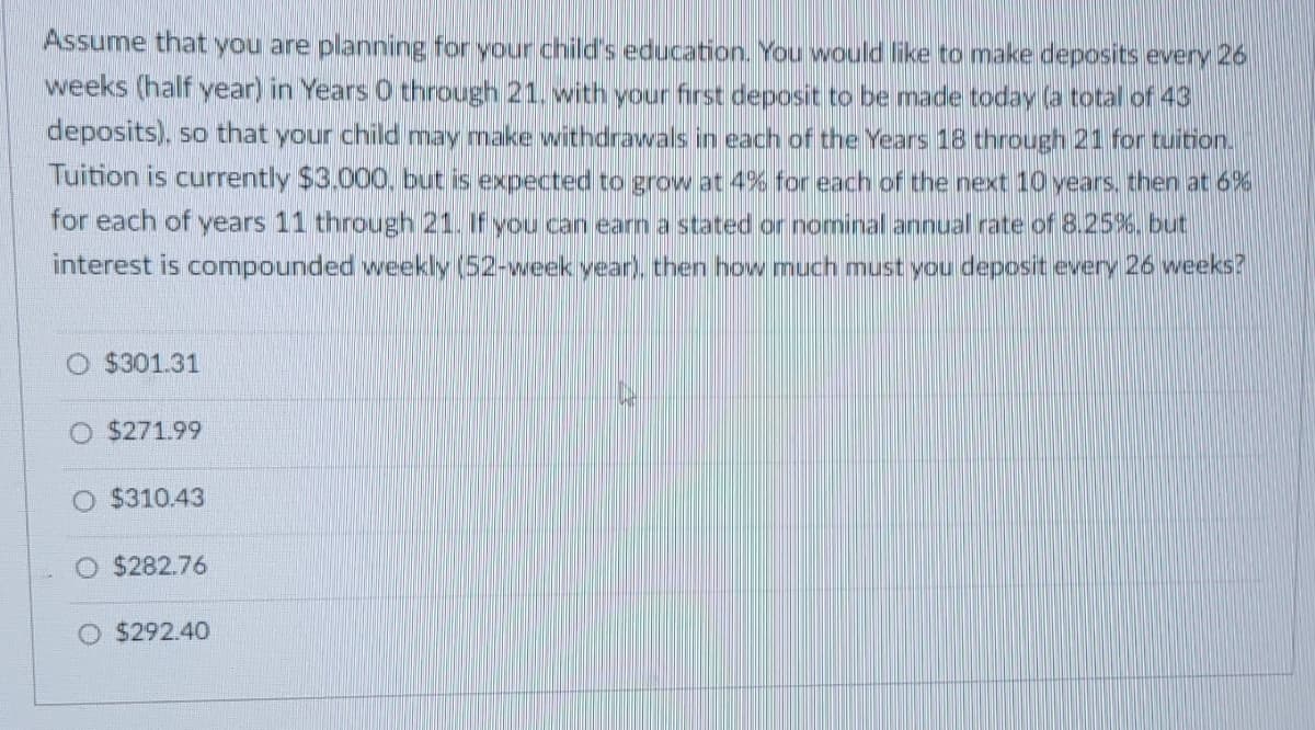 Assume that you are planning for your child's education. You would like to make deposits every 26
weeks (half year) in Years O through 21. with your first deposit to be made today (a total of 43
deposits), so that your child may make withdrawals in each of the Years 18 through 21 for tuition.
Tuition is currently $3,000, but is expected to grow at 4% for each of the next 10 years, then at 6%
for each of years 11 through 21. If you can earn a stated or nominal annual rate of 8.25%. but
interest is compounded weekly (52-week year), then how much must you deposit every 26 weeks?
O $301.31
O $271.99
$310.43
O $282.76
$292.40