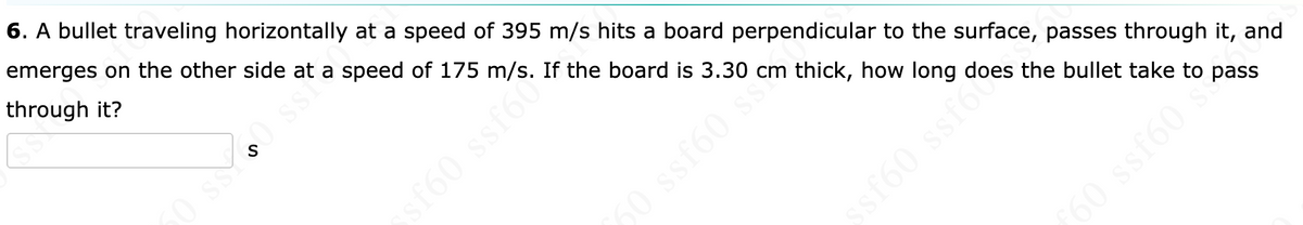 6. A bullet traveling horizontally at a speed of 395 m/s hits a board perpendicular to the surface, passes through it, and
emerges on the other side at a speed of 175 m/s. If the board is 3.30 cm thick, how long does the bullet take to pass
through it?
0 ssY
60 s
ssf60 ssf6
60 ssf60 s
