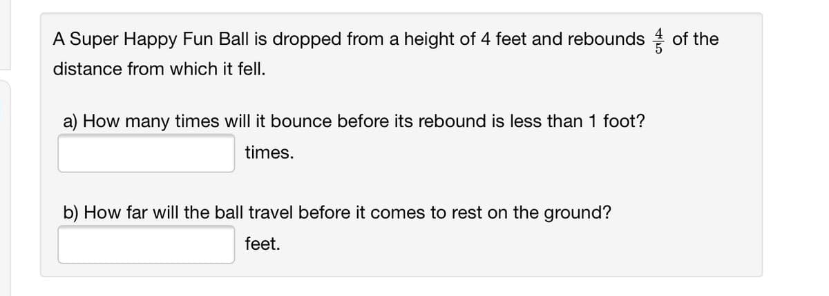 A Super Happy Fun Ball is dropped from a height of 4 feet and rebounds of the
distance from which it fell.
a) How many times will it bounce before its rebound is less than 1 foot?
times.
b) How far will the ball travel before it comes to rest on the ground?
feet.
