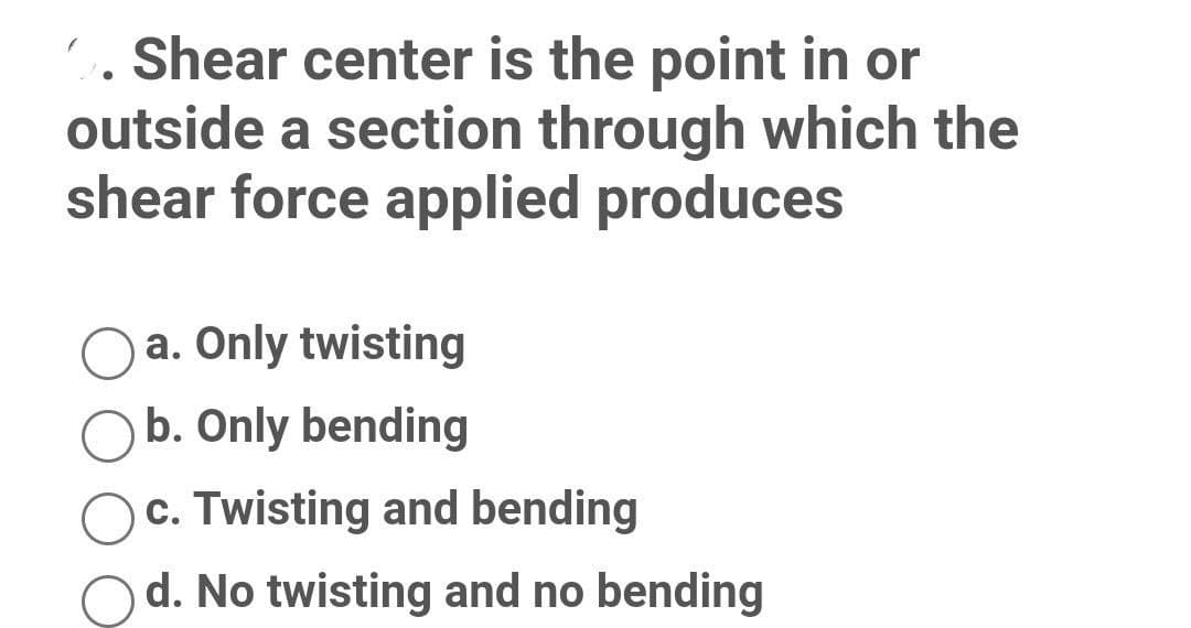 C. Shear center is the point in or
outside a section through which the
shear force applied produces
a. Only twisting
Ob. Only bending
c. Twisting and bending
d. No twisting and no bending
