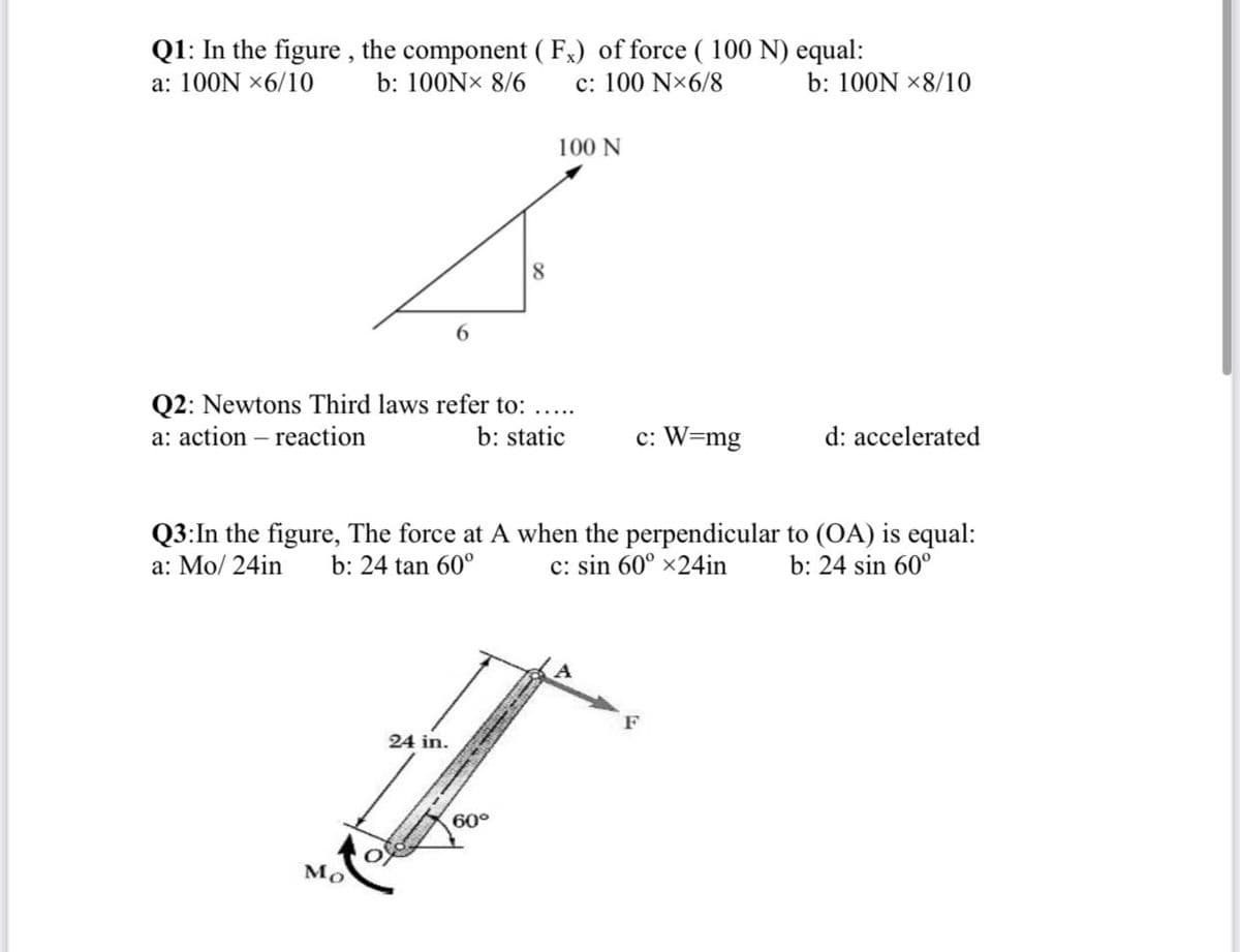 Q1: In the figure , the component ( Fx) of force ( 100 N) equal:
a: 100N x6/10
b: 100NX 8/6
c: 100 N×6/8
b: 100N ×8/10
100 N
8.
6.
Q2: Newtons Third laws refer to:
a: action – reaction
b: static
c: W=mg
d: accelerated
Q3:In the figure, The force at A when the perpendicular to (OA) is equal:
c: sin 60° x24in
a: Mo/ 24in
b: 24 tan 60°
b: 24 sin 60°
F
24 in.
60°
Mo
