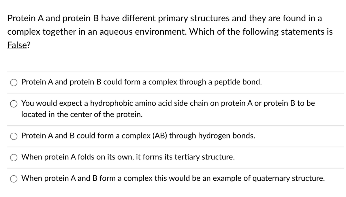 Protein A and protein B have different primary structures and they are found in a
complex together in an aqueous environment. Which of the following statements is
False?
Protein A and protein B could form a complex through a peptide bond.
You would expect a hydrophobic amino acid side chain on protein A or protein B to be
located in the center of the protein.
Protein A and B could form a complex (AB) through hydrogen bonds.
When protein A folds on its own, it forms its tertiary structure.
When protein A and B form a complex this would be an example of quaternary structure.
