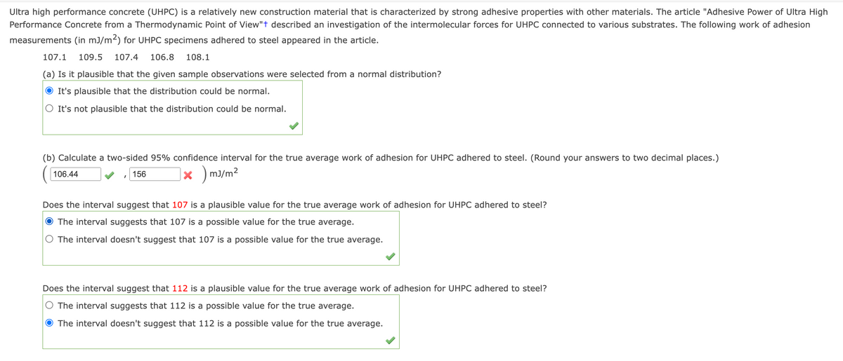 Ultra high performance concrete (UHPC) is a relatively new construction material that is characterized by strong adhesive properties with other materials. The article "Adhesive Power of Ultra High
Performance Concrete from a Thermodynamic Point of View"t described an investigation of the intermolecular forces for UHPC connected to various substrates. The following work of adhesion
measurements (in mJ/m²) for UHPC specimens adhered to steel appeared in the article.
107.1 109.5 107.4 106.8 108.1
(a) Is it plausible that the given sample observations were selected from a normal distribution?
● It's plausible that the distribution could be normal.
It's not plausible that the distribution could be normal.
(b) Calculate a two-sided 95% confidence interval for the true average work of adhesion for UHPC adhered to steel. (Round your answers to two decimal places.)
x )mJ/m²
106.44
156
Does the interval suggest that 107 is a plausible value for the true average work of adhesion for UHPC adhered to steel?
● The interval suggests that 107 is a possible value for the true average.
The interval doesn't suggest that 107 is a possible value for the true average.
Does the interval suggest that 112 is a plausible value for the true average work of adhesion for UHPC adhered to steel?
The interval suggests that 112 is a possible value for the true average.
The interval doesn't suggest that 112 is a possible value for the true average.