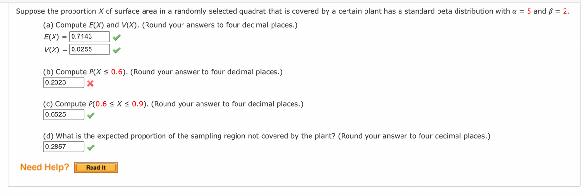 Suppose the proportion X of surface area in a randomly selected quadrat that is covered by a certain plant has a standard beta distribution with a = 5 and ß = 2.
(a) Compute E(X) and V(X). (Round your answers to four decimal places.)
E(X) = 0.7143
V(X) = 0.0255
(b) Compute P(X ≤ 0.6). (Round your answer to four decimal places.)
0.2323
X
(c) Compute P(0.6 ≤ X ≤ 0.9). (Round your answer to four decimal places.)
0.6525
(d) What is the expected proportion of the sampling region not covered by the plant? (Round your answer to four decimal places.)
0.2857
Need Help?
Read It