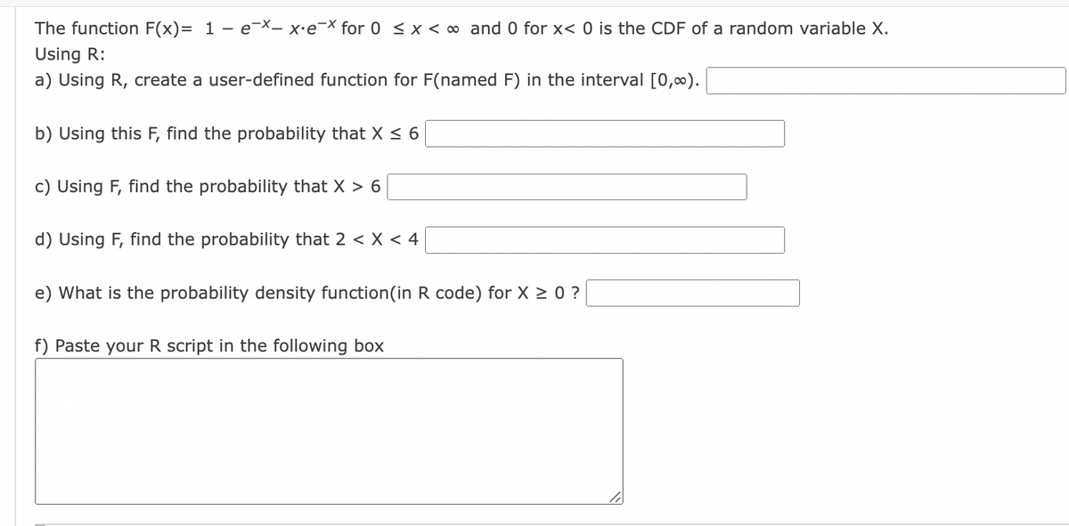 The function F(x)= 1 - e¯x- x·e¯x for 0 < x < ∞ and 0 for x< 0 is the CDF of a random variable X.
Using R:
a) Using R, create a user-defined function for F(named F) in the interval [0,00).
b) Using this F, find the probability that X ≤ 6
c) Using F, find the probability that X > 6
d) Using F, find the probability that 2 < X < 4
e) What is the probability density function(in R code) for x ≥ 0 ?
f) Paste your R script in the following box
16