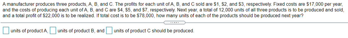 A manufacturer produces three products, A, B, and C. The profits for each unit of A, B, and C sold are $1, $2, and $3, respectively. Fixed costs are $17,000 per year,
and the costs of producing each unit of A, B, and C are $4, $5, and $7, respectively. Next year, a total of 12,000 units of all three products is to be produced and sold,
and a total profit of $22,000 is to be realized. If total cost is to be $78,000, how many units of each of the products should be produced next year?
units of product A,
units of product B, and
units of product C should be produced.
