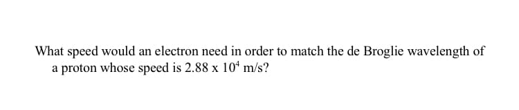 What speed would an electron need in order to match the de Broglie wavelength of
a proton whose speed is 2.88 x 10* m/s?
