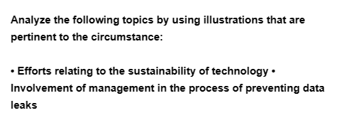 Analyze the following topics by using illustrations that are
pertinent to the circumstance:
• Efforts relating to the sustainability of technology.
Involvement of management in the process of preventing data
leaks