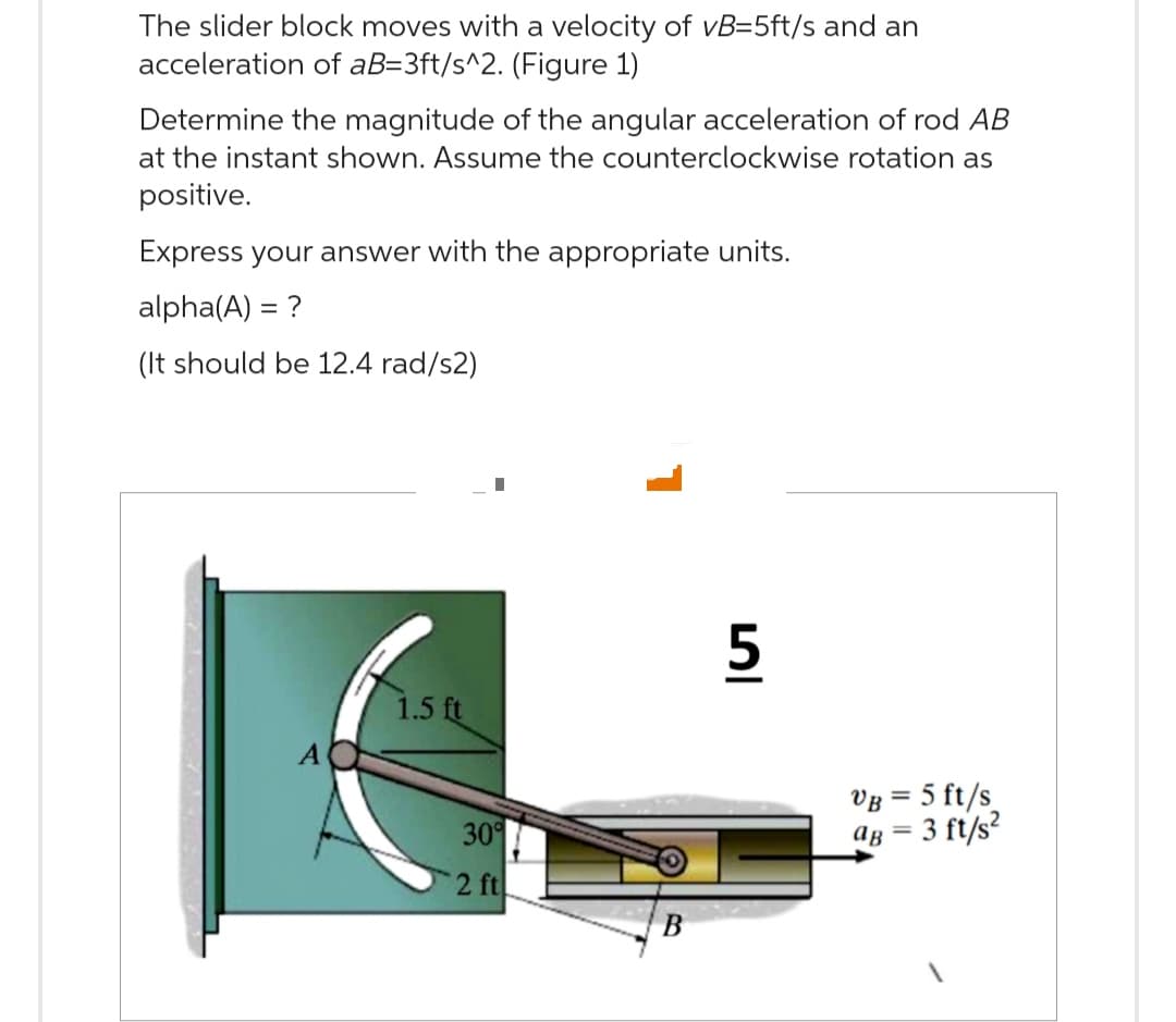 The slider block moves with a velocity of vB=5ft/s and an
acceleration of aB=3ft/s^2. (Figure 1)
Determine the magnitude of the angular acceleration of rod AB
at the instant shown. Assume the counterclockwise rotation as
positive.
Express your answer with the appropriate units.
alpha(A) = ?
(It should be 12.4 rad/s2)
1.5 ft
I
30%
2 ft
B
5
VB = 5 ft/s
aB = 3 ft/s²