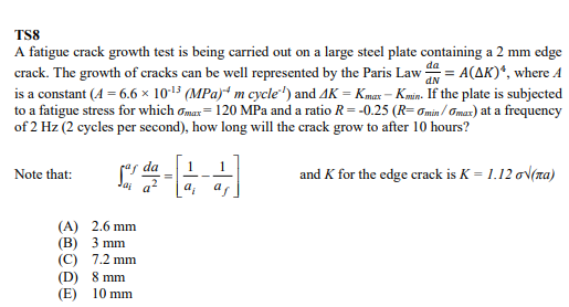 TS8
dN
A fatigue crack growth test is being carried out on a large steel plate containing a 2 mm edge
crack. The growth of cracks can be well represented by the Paris Law da = A(AK)*, where A
is a constant (4= 6.6 × 10-¹³ (MPa) m cycle") and 4K = Kmax-Kin. If the plate is subjected
to a fatigue stress for which max 120 MPa and a ratio R = -0.25 (R=0min/max) at a frequency
of 2 Hz (2 cycles per second), how long will the crack grow to after 10 hours?
Note that:
Sorda - 12-
=
a²
(A) 2.6 mm
(B) 3 mm
(C) 7.2 mm
(D)
8 mm
(E) 10 mm
a
and K for the edge crack is K= 1.12 o√(na)