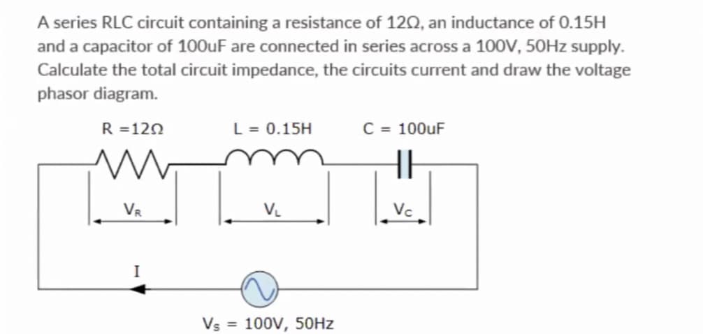 A series RLC circuit containing a resistance of 1202, an inductance of 0.15H
and a capacitor of 100uF are connected in series across a 100V, 50Hz supply.
Calculate the total circuit impedance, the circuits current and draw the voltage
phasor diagram.
R = 120
www
VR
I
L = 0.15H
V₁
Vs = 100V, 50Hz
C = 100uF
HE
Vc