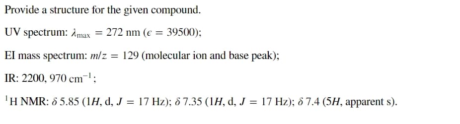 Provide a structure for the given compound.
UV spectrum: Amax = 272 nm (e = 39500);
EI mass spectrum: m/z = 129 (molecular ion and base peak);
IR: 2200, 970 cm¹;
'H NMR: 65.85 (1H, d, J = 17 Hz); 8 7.35 (1H, d, J = 17 Hz); 67.4 (5H, apparent s).