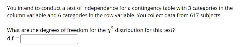 You intend to conduct a test of independence for a contingency table with 3 categories in the
column variable and 6 categories in the row variable. You collect data from 617 subjects.
What are the degrees of freedom for the x² distribution for this test?
d.f. =