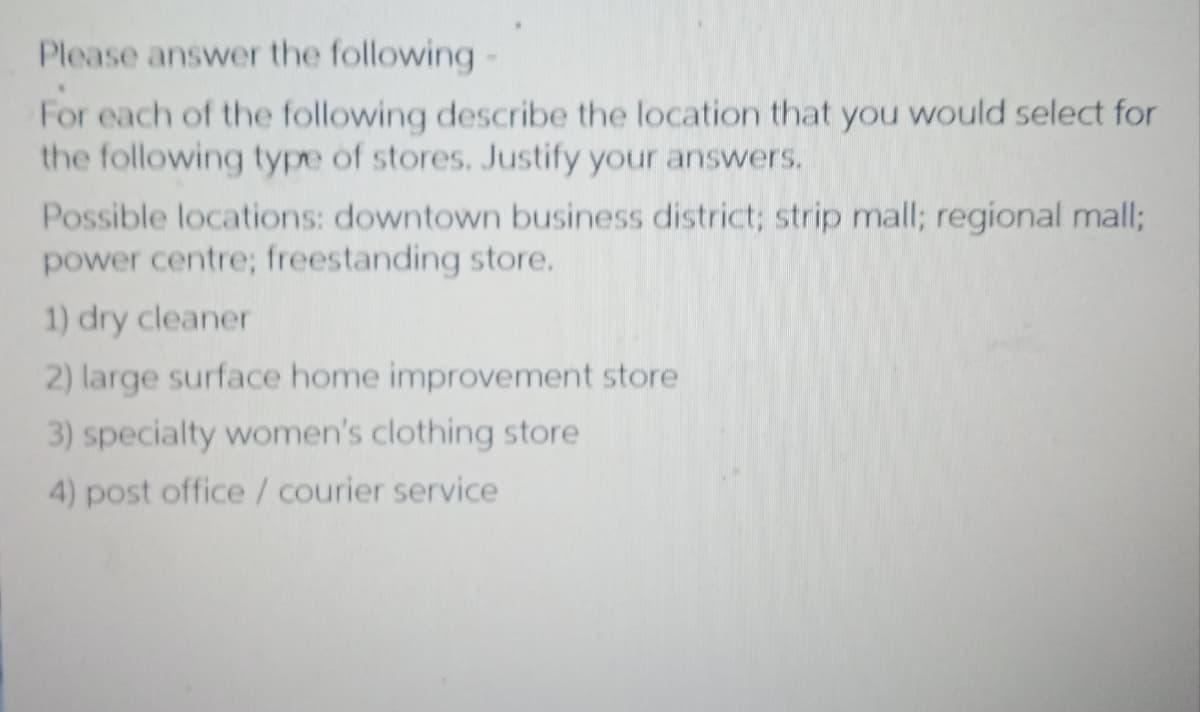 Please answer the following
For each of the following describe the location that you would select for
the following type of stores. Justify your answers.
Possible locations: downtown business district; strip mall; regional mall;
power centre; freestanding store.
1) dry cleaner
2) large surface home improvement store
3) specialty women's clothing store
4) post office / courier service
