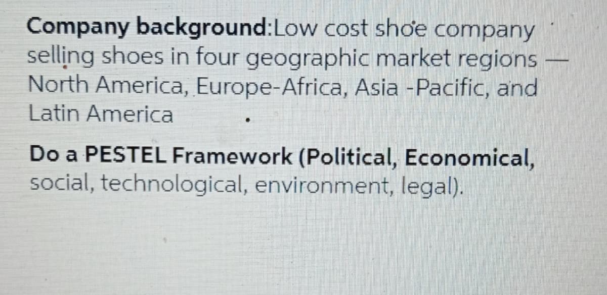 Company background:Low cost shoe company
selling shoes in four geographic market regions
North America, Europe-Africa, Asia -Pacific, and
Latin America
Do a PESTEL Framework (Political, Economical,
social, technological, environment, legal).
