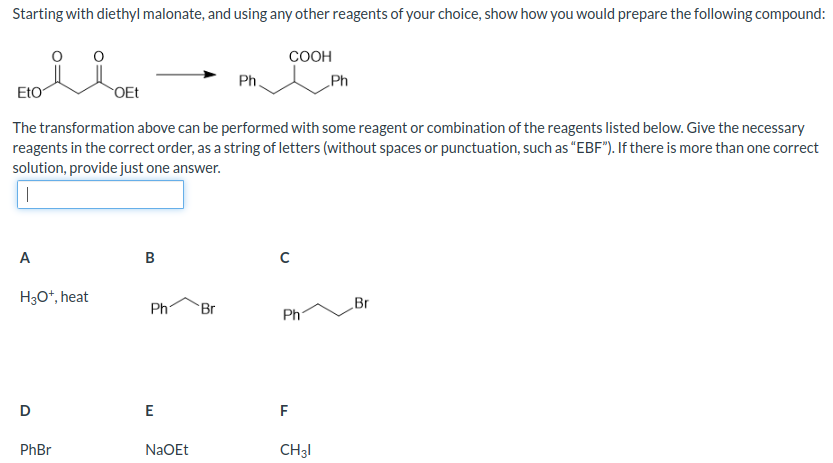 Starting with diethyl malonate, and using any other reagents of your choice, show how you would prepare the following compound:
A
H3O+, heat
Eto
The transformation above can be performed with some reagent or combination of the reagents listed below. Give the necessary
reagents in the correct order, as a string of letters (without spaces or punctuation, such as "EBF"). If there is more than one correct
solution, provide just one answer.
|
D
OEt
PhBr
B
Ph Br
E
Ph.
NaOEt
COOH
C
Ph
F
Ph
CH31
Br