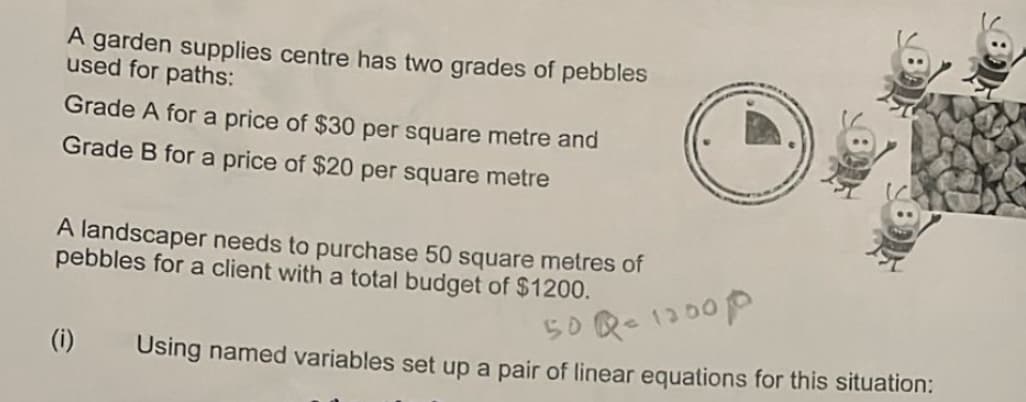 A garden supplies centre has two grades of pebbles
used for paths:
Grade A for a price of $30 per square metre and
Grade B for a price of $20 per square metre
A landscaper needs to purchase 50 square metres of
pebbles for a client with a total budget of $1200.
(i)
50 Qc 1200P
Using named variables set up a pair of linear equations for this situation: