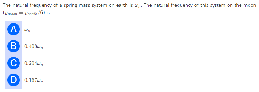 The natural frequency of a spring-mass system on earth is wn. The natural frequency of this system on the moon
(Imoon = gearth/6) is
A Wn
B 0.408wn
C 0.204wn
D 0.167wn