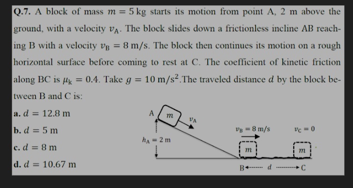 Q.7. A block of mass m = 5 kg starts its motion from point A, 2 m above the
%3D
ground, with a velocity vA. The block slides down a frictionless incline AB reach-
ing B with a velocity vp = 8 m/s. The block then continues its motion on a rough
horizontal surface before coming to rest at C. The coefficient of kinetic friction
along BC is uk
= 0.4. Take g
10 m/s2.The traveled distance d by the block be-
tween B and C is:
a. d = 12.8 m
%3D
A
m
VA
b. d = 5 m
vg = 8 m/s
vc = 0
ha = 2 m
c.d = 8 m
m
i m
d. d:
= 10.67 m
d
B+-
C
