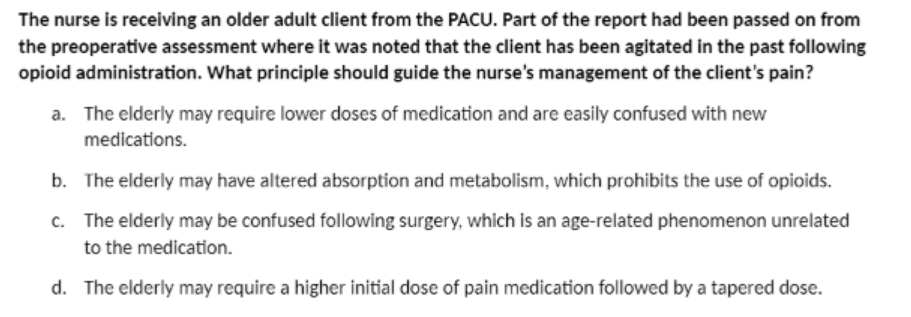 The nurse is receiving an older adult client from the PACU. Part of the report had been passed on from
the preoperative assessment where it was noted that the client has been agitated in the past following
opioid administration. What principle should guide the nurse's management of the client's pain?
a. The elderly may require lower doses of medication and are easily confused with new
medications.
b. The elderly may have altered absorption and metabolism, which prohibits the use of opioids.
c. The elderly may be confused following surgery, which is an age-related phenomenon unrelated
to the medication.
d. The elderly may require a higher initial dose of pain medication followed by a tapered dose.
