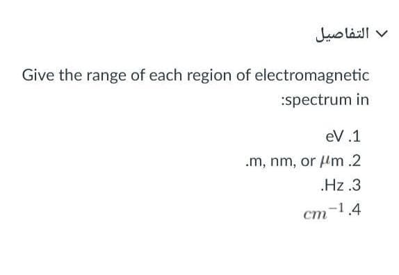 التفاصيل
Give the range of each region of electromagnetic
:spectrum in
eV.1
.m, nm, or m.2
.Hz.3
cm-1.4