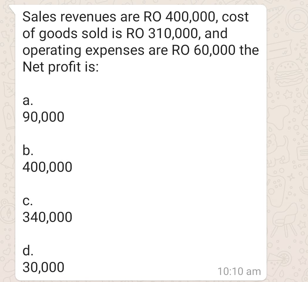 Sales revenues are RO 400,000, cost
of goods sold is RO 310,000, and
operating expenses are RO 60,000 the
Net profit is:
а.
90,000
b.
400,000
000
С.
340,000
d.
30,000
10:10 am
