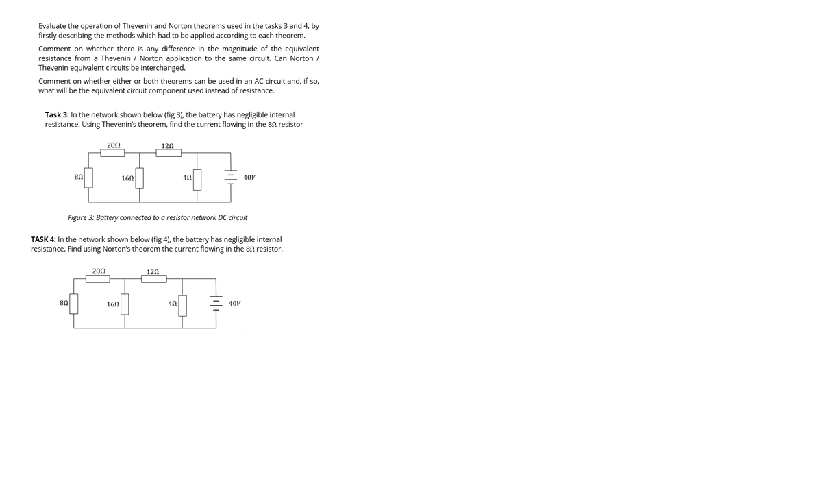 Evaluate the operation of Thevenin and Norton theorems used in the tasks 3 and 4, by
firstly describing the methods which had to be applied according to each theorem.
Comment on whether there is any difference in the magnitude of the equivalent
resistance from a Thevenin / Norton application to the same circuit. Can Norton /
Thevenin equivalent circuits be interchanged.
Comment on whether either or both theorems can be used in an AC circuit and, if so,
what will be the equivalent circuit component used instead of resistance.
Task 3: In the network shown below (fig 3), the battery has negligible internal
resistance. Using Thevenin's theorem, find the current flowing in the 80 resistor
80
8Ω
2002
200
160
160
120
Figure 3: Battery connected to a resistor network DC circuit
TASK 4: In the network shown below (fig 4), the battery has negligible internal
resistance. Find using Norton's theorem the current flowing in the 80 resistor.
120
452
4Ω
40V
40V