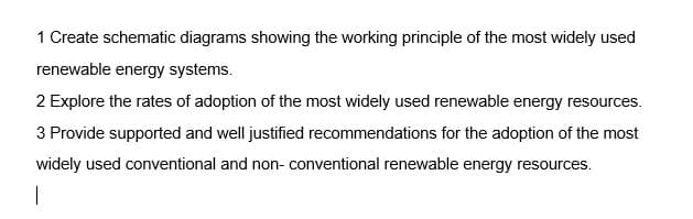 |
1 Create schematic diagrams showing the working principle of the most widely used
renewable energy systems.
2 Explore the rates of adoption of the most widely used renewable energy resources.
3 Provide supported and well justified recommendations for the adoption of the most
widely used conventional and non-conventional renewable energy resources.