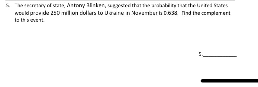 5. The secretary of state, Antony Blinken, suggested that the probability that the United States
would provide 250 million dollars to Ukraine in November is 0.638. Find the complement
to this event.
5.