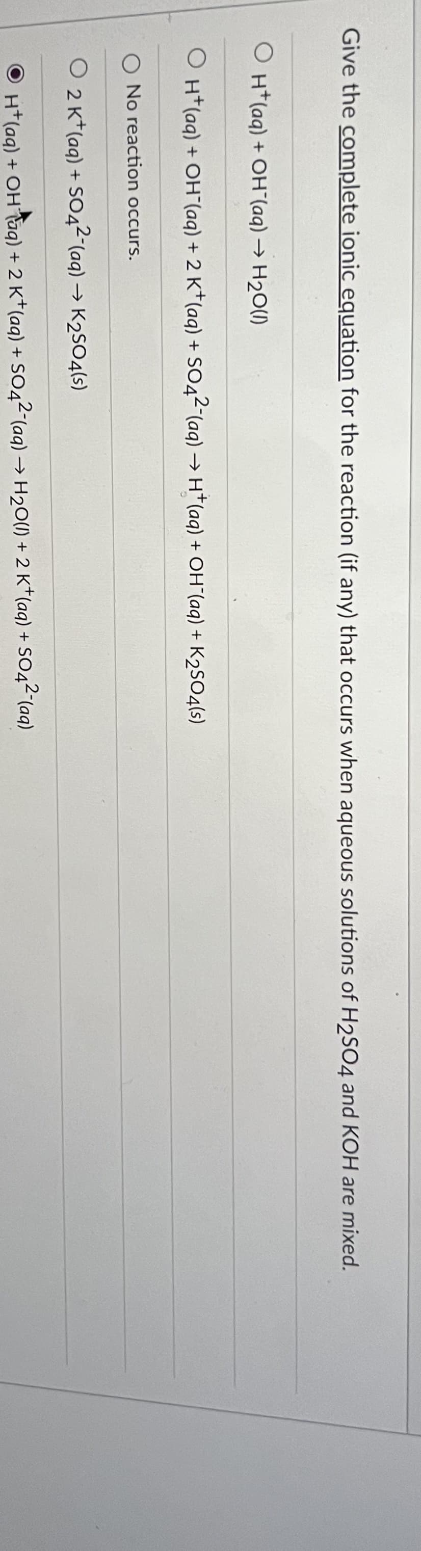 Give the complete ionic equation for the reaction (if any) that occurs when aqueous solutions of H2SO4 and KOH are mixed.
OH(aq) + OH¯(aq) → H₂O(l)
O H+ (aq) + OH(aq) + 2 K+ (aq) + SO4²-(aq) → H+ (aq) + OH¯(aq) + K₂SO4(s)
O No reaction occurs.
O 2 K+ (aq) + SO4²- (aq) → K₂SO4(s)
H+ (aq) + OH Taq) + 2 K+ (aq) + SO42 (aq) → H₂O(l) + 2K+ (aq) + SO4²- (aq)