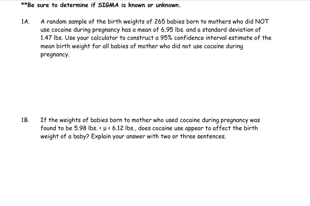 **Be sure to determine if SIGMA is known or unknown.
1A.
1B.
A random sample of the birth weights of 265 babies born to mothers who did NOT
use cocaine during pregnancy has a mean of 6.95 lbs. and a standard deviation of
1.47 lbs. Use your calculator to construct a 95% confidence interval estimate of the
mean birth weight for all babies of mother who did not use cocaine during
pregnancy.
If the weights of babies born to mother who cocaine during pregnancy was
found to be 5.98 lbs. < μ< 6.12 lbs., does cocaine use appear to affect the birth
weight of a baby? Explain your answer with two or three sentences.