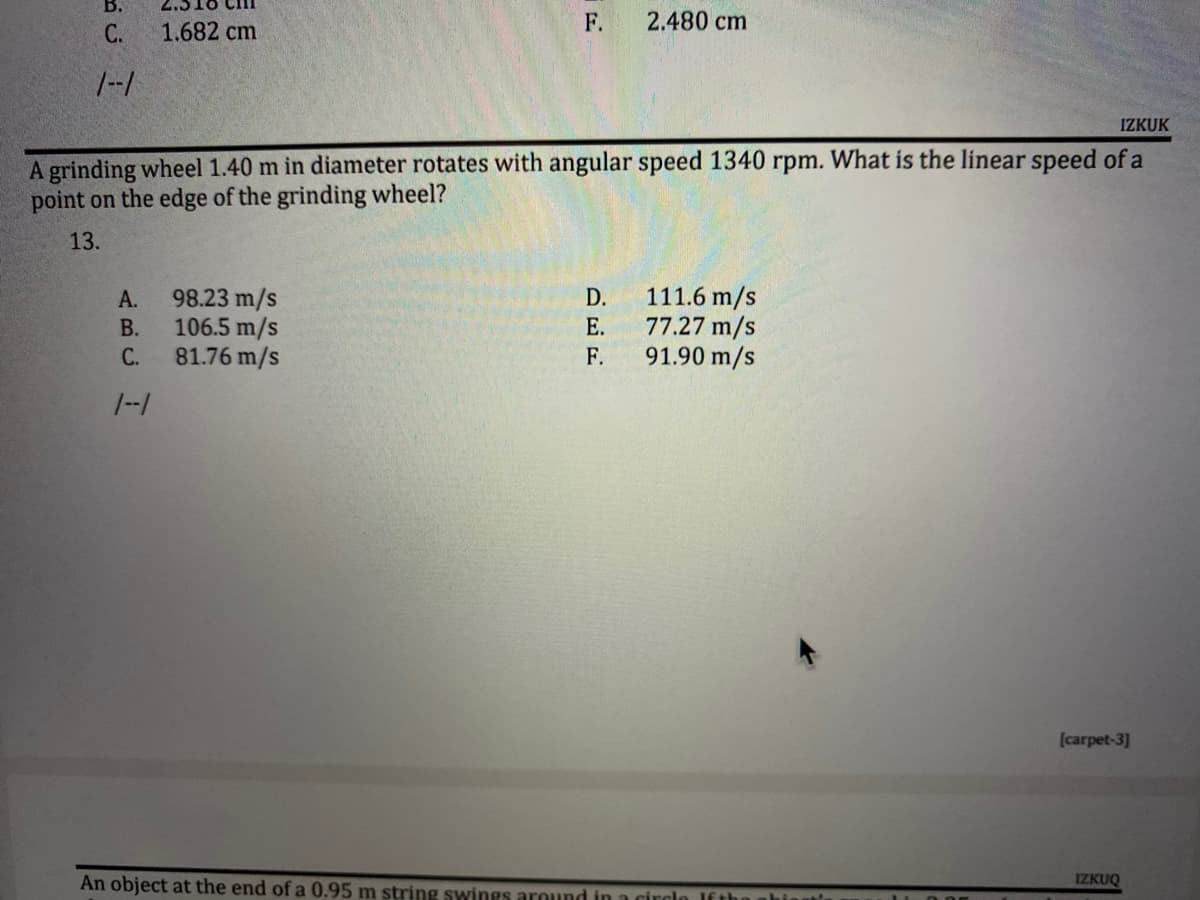 B.
F.
2.480 cm
C.
1.682 cm
1--1
IZKUK
A grinding wheel 1.40 m in diameter rotates with angular speed 1340 rpm. What is the linear speed of a
point on the edge of the grinding wheel?
13.
A.
98.23 m/s
D.
111.6 m/s
B.
106.5 m/s
E.
77.27 m/s
91.90 m/s
C.
81.76 m/s
F.
1--1
[carpet-3]
IZKUO
An object at the end of a 0.95 m string swings around in a circl