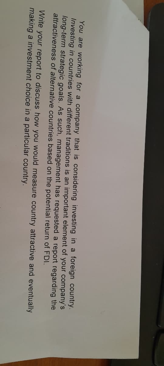 You are working for a company that is considering investing in a foreign country.
Investing in countries with different traditions is an important element of your company's
long-term strategic goals. As such, management has requested a report regarding the
attractiveness of alternative countries based on the potential return of FDI.
Write your report to discuss how you would measure country attractive and eventually
making a investment choice in a particular country.