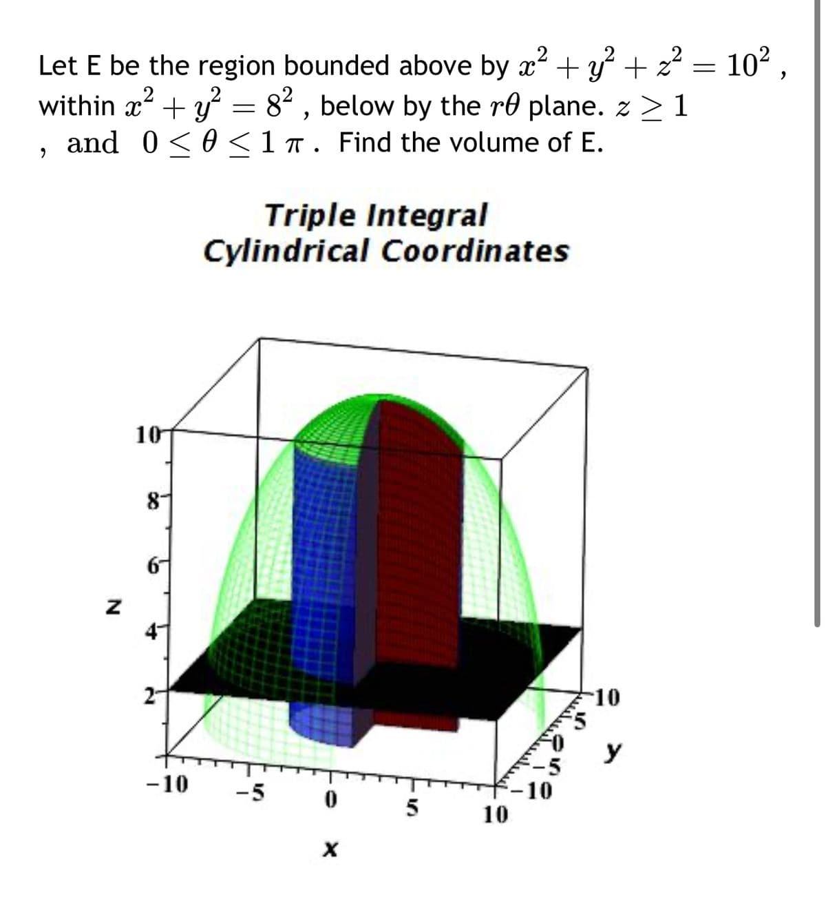 2
Let E be the region bounded above by x² + y² + z² = 10²,
within x² + y² = 8², below by the re plane. z > 1
,
2
and 0<< 1 π. Find the volume of E.
Triple Integral
Cylindrical Coordinates
10
N
8-
6
2-
-10
5
y
-10
-5
10
0
5
10
x