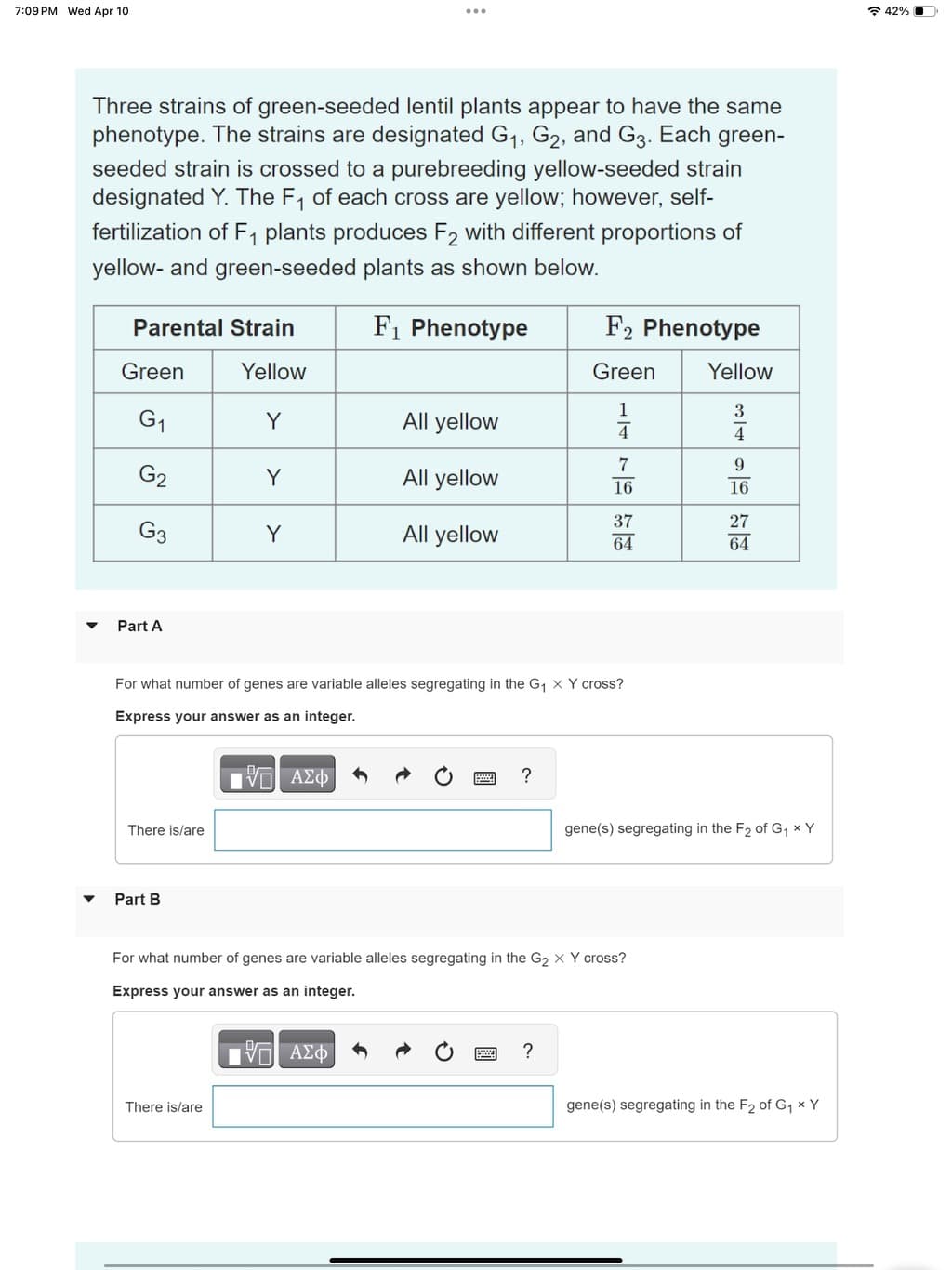 7:09 PM Wed Apr 10
Three strains of green-seeded lentil plants appear to have the same
phenotype. The strains are designated G1, G2, and G3. Each green-
seeded strain is crossed to a purebreeding yellow-seeded strain
designated Y. The F₁ of each cross are yellow; however, self-
fertilization of F₁ plants produces F2 with different proportions of
yellow- and green-seeded plants as shown below.
Parental Strain
F₁ Phenotype
F2 Phenotype
Green
Yellow
Green
Yellow
1
G₁
Y
All yellow
4
7
G2
Y
All yellow
16
37
G3
Y
All yellow
64
341626
9
27
Part A
For what number of genes are variable alleles segregating in the G₁ X Y cross?
Express your answer as an integer.
There is/are
Part B
ΜΕ ΑΣΦ
?
gene(s) segregating in the F2 of G₁ × Y
For what number of genes are variable alleles segregating in the G2 X Y cross?
Express your answer as an integer.
There is/are
ΜΕ ΑΣΦ
?
gene(s) segregating in the F2 of G₁ × Y
42%