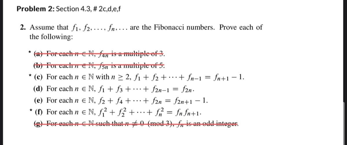 Problem 2: Section 4.3, # 2c,d,e,f
2. Assume that f₁, f2, ..., fn, ... are the Fibonacci numbers. Prove each of
the following:
★
(a) For each nN, fan is a multiple of 3.
(b) For cach n€ N, f5n is a multiple of 5.
*
* (c)
For each nN with n ≥ 2, f1 + f2 +··· + fn−1 = fn+1 − 1.
(d)
For each n€ N, f₁ + f3+ + f2n-1
f2n.
(e) For each n = N, f₂ + f4 +...+ f2n = f2n+1 − 1.
(f) For each n e N, ƒ² + ƒ2 + · ·· + ƒ2² = fnfn+1.
(g) For each nN such that n 0 (med 3), fis an odd integer.
=
