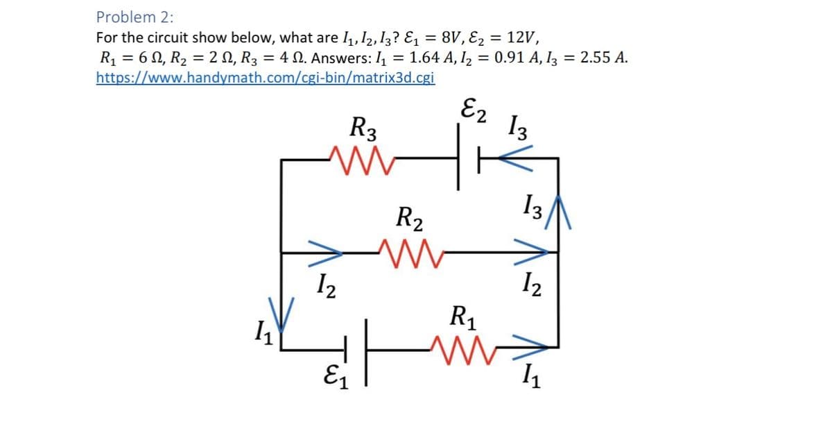 Problem 2:
For the circuit show below, what are I₁, I2,I3? ε₁ = 8V, ε₂ = 12V,
R₁ = 6 N, R₂ = 2, R3 = 4 N. Answers: 1₁ = 1.64 A, I₂ = 0.91 A, I3 = 2.55 A.
https://www.handymath.com/cgi-bin/matrix3d.cgi
R3
E2 13
13
R2
12
12
R₁
11
Γω
I₁