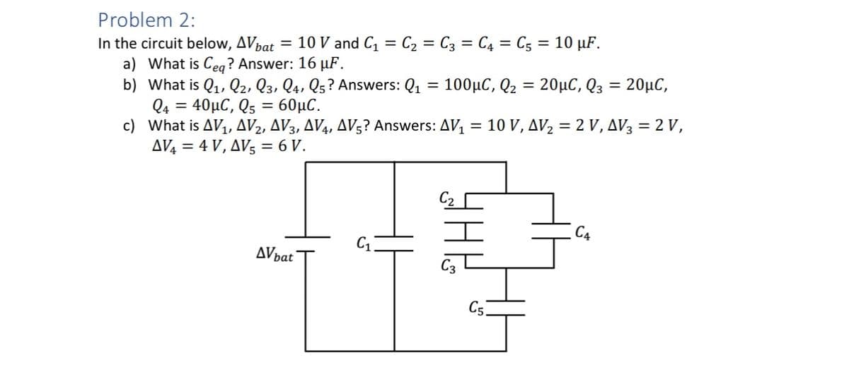 Problem 2:
In the circuit below, AV bat =
10 V and C₁ = C₂ = C3 = C4 = C5 = 10 μF.
a) What is Ceq? Answer: 16 μF.
b) What is Q₁, Q2, Q3, Q4, Q5? Answers: Q₁ = 100µC, Q₂ = 20µC, Q3 = 20μµC,
Q4 = 40μC, Qs = 60μC.
c)
What is AV₁, AV2, AV3, AV4, AV5? Answers: AV₁ = 10 V, AV₂ = 2 V, AV3 = 2 V,
AV4 = 4 V, AV5 = 6 V.
AV bat
C₂