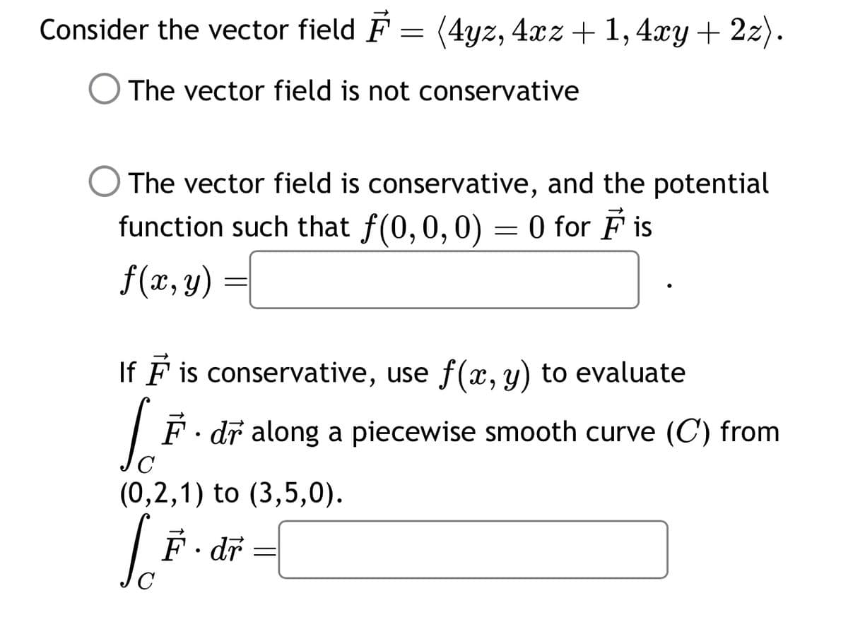 Consider the vector field = (4yz, 4xz + 1,4xy + 2z).
The vector field is not conservative
The vector field is conservative, and the potential
function such that f(0, 0, 0) = 0 for ♬ is
f(x, y)
=
If I is conservative, use f(x, y) to evaluate
F. dr along a piecewise smooth curve (C) from
C
(0,2,1) to (3,5,0).
F.dr
LĒ
C