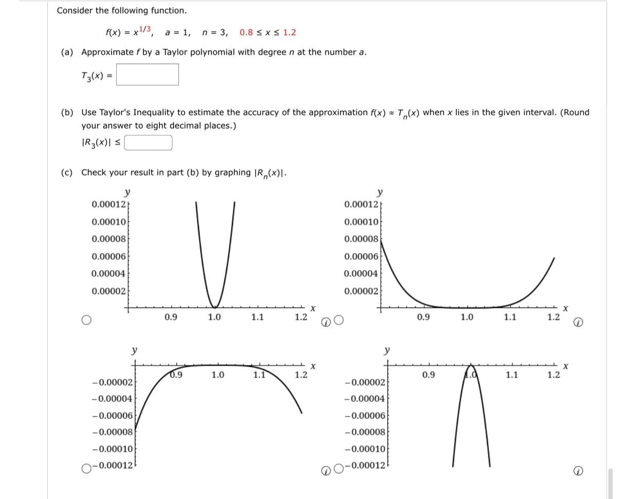 Consider the following function.
f(x) = x¹/3, a = 1, n = 3,
(a) Approximate f by a Taylor polynomial with degree n at the number a.
T3(x) =
(b) Use Taylor's Inequality to estimate the accuracy of the approximation f(x)= T(x) when x lies in the given interval. (Round
your answer to eight decimal places.)
|R3(x)| ≤
(c) Check your result in part (b) by graphing IR,(x)|.
y
0.00012
0.00010
0.00008
0.00006
0.00004
0.00002
y
-0.00002
-0.00004
-0.00006
-0.00008
-0.00010
-0.00012
0.9
0.9
0.8 ≤ x ≤ 1.2
1.0
1.0
1.1
1.1
1.2
1.2
X
X
y
0.00012
0.00010
0.00008
0.00006
0.00004
0.00002
y
-0.00002
-0.00004
-0.00006
-0.00008
-0.00010
0.00012
0.9
0.9
1.0
1.1
1.1
1.2
1.2
X