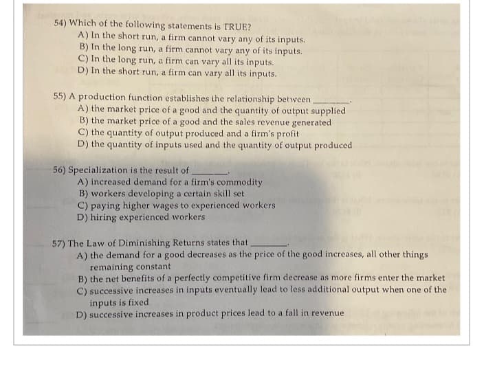 terlay
54) Which of the following statements is TRUE?
A) In the short run, a firm cannot vary any of its inputs.
B) In the long run, a firm cannot vary any of its inputs.
C) In the long run, a firm can vary all its inputs.
D) In the short run, a firm can vary all its inputs.
55) A production function establishes the relationship between
A) the market price of a good and the quantity of output supplied
B) the market price of a good and the sales revenue generated
C) the quantity of output produced and a firm's profit
D) the quantity of inputs used and the quantity of output produced
56) Specialization is the result of
A) increased demand for a firm's commodity
B) workers developing a certain skill set
C) paying higher wages to experienced workers
D) hiring experienced workers
57) The Law of Diminishing Returns states that
A) the demand for a good decreases as the price of the good increases, all other things
remaining constant
B) the net benefits of a perfectly competitive firm decrease as more firms enter the market
C) successive increases in inputs eventually lead to less additional output when one of the
inputs is fixed
D) successive increases in product prices lead to a fall in revenue