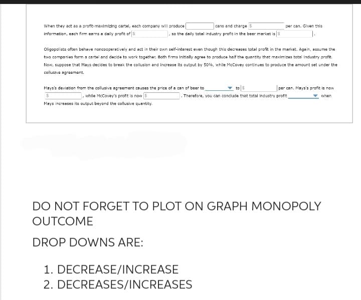 cans and charge S
so the daily total industry profit in the beer market is S
When they act as a profit-maximizing cartel, each company will produce
information, each firm earns a daily profit of S
Oligopolists often behave noncooperatively and act in their own self-interest even though this decreases total profit in the market. Again, assume the
two companies form a cartel and decide to work together. Both firms Initially agree to produce half the quantity that maximizes total Industry profit.
Now, suppose that Mays decides to break the collusion and increase its output by 50%, while McCovey continues to produce the amount set under the
collusive agreement.
Mays's deviation from the collusive agreement causes the price of a can of beer to
while McCovey's profit is now
$
Mays increases its output beyond the collusive quantity.
per can. Given this
per can. Mays's profit is now
when
Therefore, you can conclude that total Industry profit
1. DECREASE/INCREASE
2. DECREASES/INCREASES
DO NOT FORGET TO PLOT ON GRAPH MONOPOLY
OUTCOME
DROP DOWNS ARE:
