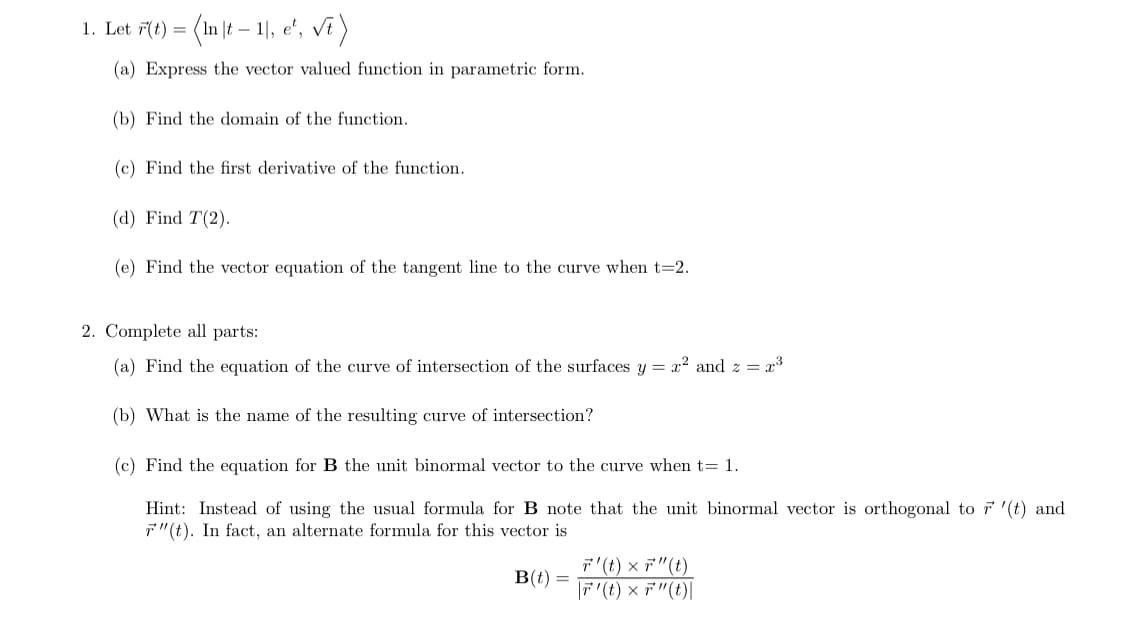 (1n |t – 1], e', vî )
1. Let 7(t) =
(a) Express the vector valued function in parametric form.
(b) Find the domain of the function.
(c) Find the first derivative of the function.
(d) Find T(2).
(e) Find the vector equation of the tangent line to the curve when t=2.
2. Complete all parts:
(a) Find the equation of the curve of intersection of the surfaces y = x? and z = x3
(b) What is the name of the resulting curve of intersection?
(c) Find the equation for B the unit binormal vector to the curve when t= 1.
Hint: Instead of using the usual formula for B note that the unit binormal vector is orthogonal to 7 '(t) and
7"(t). In fact, an alternate formula for this vector is
ア'(t) × ア"(t)
ア(t) ×デ"(t)|
B(t) =
