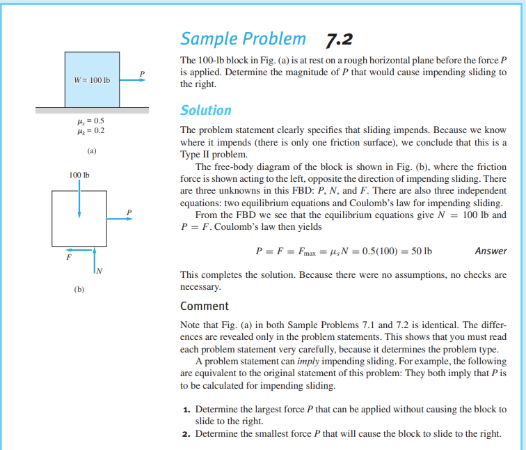 Sample Problem 7.2
The 100-lb block in Fig. (a) is at rest on a rough horizontal plane before the force P
is applied. Determine the magnitude of P that would cause impending sliding to
the right.
W = 100 lb
Solution
4, = 0.5
HE = 0.2
The problem statement clearly specifies that sliding impends. Because we know
where it impends (there is only one friction surface), we conclude that this is a
Type II problem.
The free-body diagram of the block is shown in Fig. (b), where the friction
force is shown acting to the left, opposite the direction of impending sliding. There
are three unknowns in this FBD: P, N, and F. There are also three independent
equations: two equilibrium equations and Coulomb's law for impending sliding.
From the FBD we see that the equilibrium equations give N = 100 lb and
P = F. Coulomb's law then yields
(a)
100 lb
P = F = Fmax = M,N = 0.5(100) = 50 lb
Answer
F
IN
This completes the solution. Because there were no assumptions, no checks are
(b)
necessary.
Comment
Note that Fig. (a) in both Sample Problems 7.1 and 7.2 is identical. The differ-
ences are revealed only in the problem statements. This shows that you must read
each problem statement very carefully, because it determines the problem type.
A problem statement can imply impending sliding. For example, the following
are equivalent to the original statement of this problem: They both imply that Pis
to be calculated for impending sliding.
1. Determine the largest force P that can be applied without causing the block to
slide to the right.
2. Determine the smallest force P that will cause the block to slide to the right.
