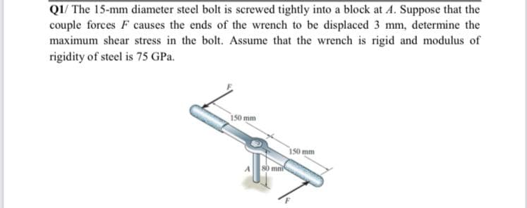 Q1/ The 15-mm diameter steel bolt is screwed tightly into a block at A. Suppose that the
couple forces F causes the ends of the wrench to be displaced 3 mm, determine the
maximum shear stress in the bolt. Assume that the wrench is rigid and modulus of
rigidity of steel is 75 GPa.
150 mm
i50 mm
mni
