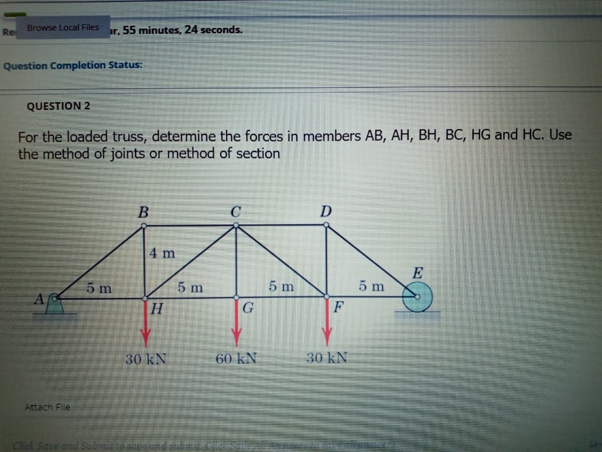 Re
Browse Local Files
ir, 55 minutes, 24 seconds.
Question Completion Status:
QUESTION 2
For the loaded truss, determine the forces in members AB, AH, BH, BC, HG and HC. Use
the method of joints or method of section
4 m
E
5 m
5 m
5 m
5 m
H
F
30 kN
60 kN
30 kN
Attach File
Click Save and Subrut
