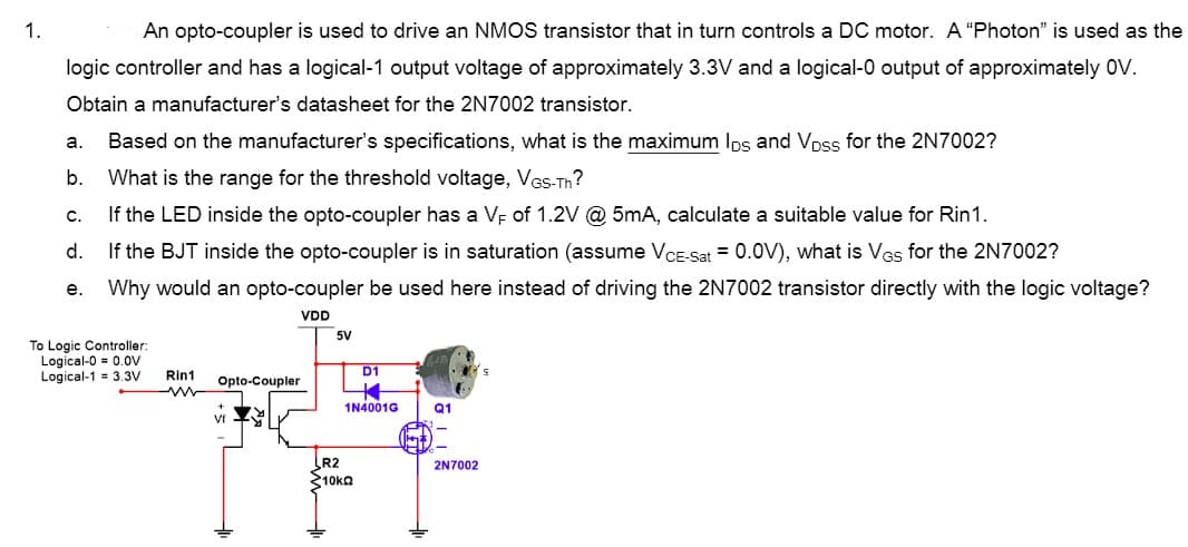1.
An opto-coupler is used to drive an NMOS transistor that in turn controls a DC motor. A "Photon" is used as the
logic controller and has a logical-1 output voltage of approximately 3.3V and a logical-0 output of approximately 0V.
Obtain a manufacturer's datasheet for the 2N7002 transistor.
a.
Based on the manufacturer's specifications, what is the maximum Ips and Vpss for the 2N7002?
b.
What is the range for the threshold voltage, Ves-Th?
с.
If the LED inside the opto-coupler has a VE of 1.2V @ 5mA, calculate a suitable value for Rin1.
d.
If the BJT inside the opto-coupler is in saturation (assume VCE-Sat = 0.0V), what is Ves for the 2N7002?
е.
Why would an opto-coupler be used here instead of driving the 2N7002 transistor directly with the logic voltage?
VDD
5V
To Logic Controller:
Logical-0 = 0.ov
Logical-1 = 3.3V
D1
Rin1
Opto-Coupler
1N4001G
Q1
Vf
R2
10ka
2N7002
