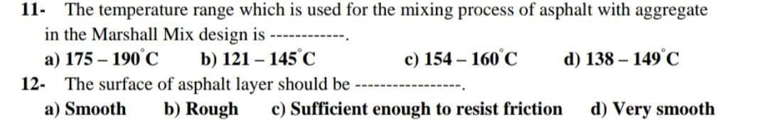 11- The temperature range which is used for the mixing process of asphalt with aggregate
in the Marshall Mix design is
a) 175 - 190°C
b) 121 - 145°C
c) 154-160°C
d) 138-149°C
12. The surface of asphalt layer should be
a) Smooth
b) Rough c) Sufficient enough to resist friction
d) Very smooth