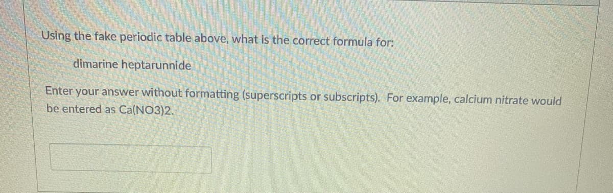 Using the fake periodic table above, what is the correct formula for:
dimarine heptarunnide
Enter your answer without formatting (superscripts or subscripts). For example, calcium nitrate would
be entered as Ca(NO3)2.
